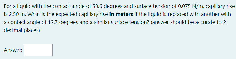 For a liquid with the contact angle of 53.6 degrees and surface tension of 0.075 N/m, capillary rise
is 2.50 m. What is the expected capillary rise in meters if the liquid is replaced with another with
a contact angle of 12.7 degrees and a similar surface tension? (answer should be accurate to 2
decimal places)
Answer:
