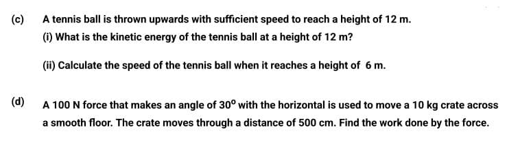 (c)
A tennis ball is thrown upwards with sufficient speed to reach a height of 12 m.
(i) What is the kinetic energy of the tennis ball at a height of 12 m?
(ii) Calculate the speed of the tennis ball when it reaches a height of 6 m.
(d)
A 100 N force that makes an angle of 30° with the horizontal is used to move a 10 kg crate across
a smooth floor. The crate moves through a distance of 500 cm. Find the work done by the force.
