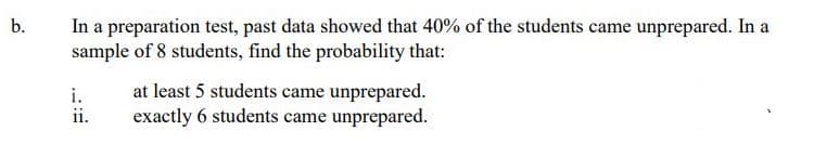In a preparation test, past data showed that 40% of the students came unprepared. In a
sample of 8 students, find the probability that:
b.
i.
ii.
at least 5 students came unprepared.
exactly 6 students came unprepared.
