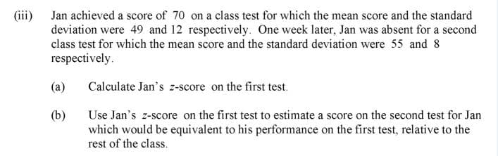 (iii) Jan achieved a score of 70 on a class test for which the mean score and the standard
deviation were 49 and 12 respectively. One week later, Jan was absent for a second
class test for which the mean score and the standard deviation were 55 and 8
respectively.
(a)
Calculate Jan's z-score on the first test.
(b)
Use Jan's z-score on the first test to estimate a score on the second test for Jan
which would be equivalent to his performance on the first test, relative to the
rest of the class.
