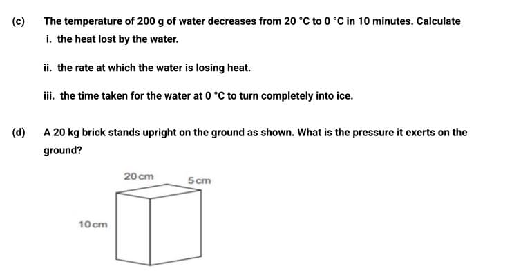 The temperature of 200 g of water decreases from 20 °C to 0 °C in 10 minutes. Calculate
i. the heat lost by the water.
(c)
ii. the rate at which the water is losing heat.
iii. the time taken for the water at 0 °C to turn completely into ice.
(d)
A 20 kg brick stands upright on the ground as shown. What is the pressure it exerts on the
ground?
20 cm
5 cm
10 cm

