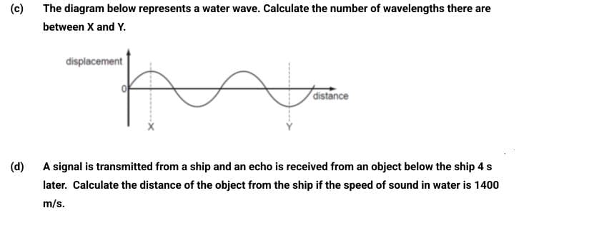 (c)
The diagram below represents a water wave. Calculate the number of wavelengths there are
between X and Y.
displacement
distance
(d)
A signal is transmitted from a ship and an echo is received from an object below the ship 4 s
later. Calculate the distance of the object from the ship if the speed of sound in water is 1400
m/s.
