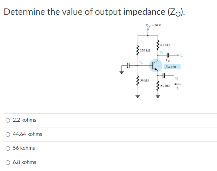 Determine the value of output impedance (Zo).
Vec = 20 V
6.8 k2
220 k
B= 180
56 k2
2.2 ka
O 2.2 kohms
O 44.64 kohms
O 56 kohms
O 6.8 kohms
