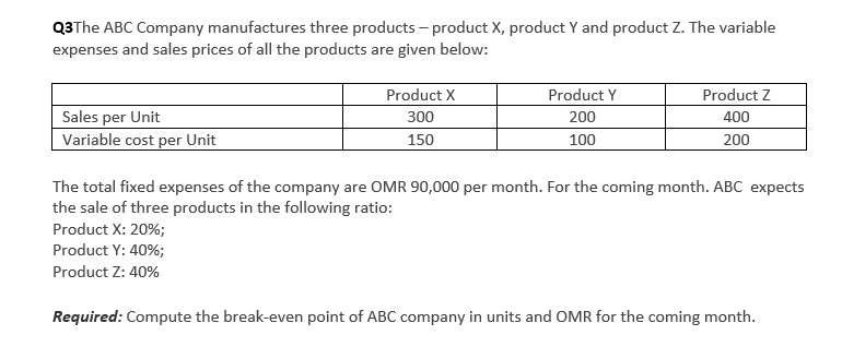 Q3The ABC Company manufactures three products – product X, product Y and product Z. The variable
expenses and sales prices of all the products are given below:
Product X
Product Y
Product Z
Sales per Unit
Variable cost per Unit
300
200
400
150
100
200
The total fixed expenses of the company are OMR 90,000 per month. For the coming month. ABC expects
the sale of three products in the following ratio:
Product X: 20%;
Product Y: 40%;
Product Z: 40%
Required: Compute the break-even point of ABC company in units and OMR for the coming month.
