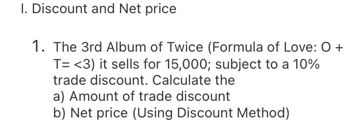 I. Discount and Net price
1. The 3rd Album of Twice (Formula of Love: O +
T= <3) it sells for 15,000; subject to a 10%
trade discount. Calculate the
a) Amount of trade discount
b) Net price (Using Discount Method)
