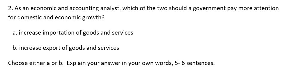 2. As an economic and accounting analyst, which of the two should a government pay more attention
for domestic and economic growth?
a. increase importation of goods and services
b. increase export of goods and services
Choose either a or b. Explain your answer in your own words, 5- 6 sentences.
