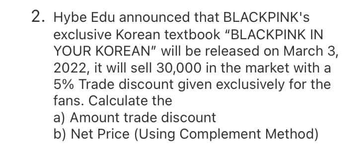 2. Hybe Edu announced that BLACKPINK's
exclusive Korean textbook "BLACKPINK IN
YOUR KOREAN" will be released on March 3,
2022, it will sell 30,000 in the market with a
5% Trade discount given exclusively for the
fans. Calculate the
a) Amount trade discount
b) Net Price (Using Complement Method)
