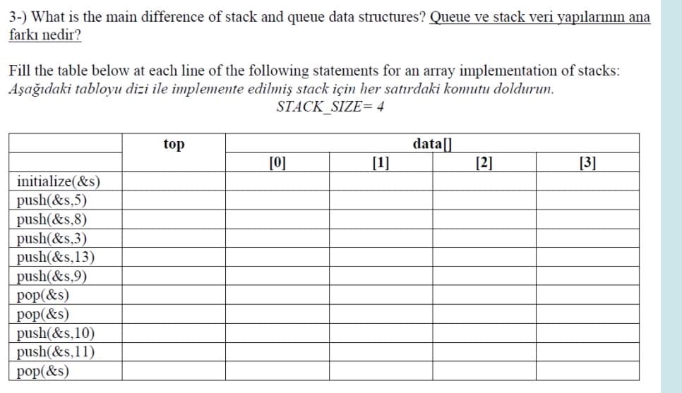 3-) What is the main difference of stack and queue data structures? Queue ve stack veri yapılarının ana
farkı nedir?
Fill the table below at each line of the following statements for an array implementation of stacks:
Aşağıdaki tabloyu dizi ile implemente edilmiş stack için her satırdaki komutu doldurun.
STACK_SIZE= 4
data[]
[1]
top
[0]
[2]
[3]
initialize(&s)
push(&s,5)
push(&s,8)
push(&s.3)
push(&s,13)
push(&s,9)
pop(&s)
рop (&s)
push(&s,10)
push(&s,11)
рop (&s)
