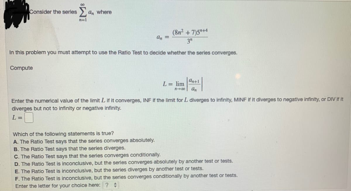 Consider the series
a, where
n=1
(8n2 +7)5+4
a, =
3"
In this problem you must attempt to use the Ratio Test to decide whether the series converges.
Compute
an+1
L= lim
n-00
an
Enter the numerical value of the limit L if it converges, INF if the limit for L diverges to infinity, MINF if it diverges to negative infinity, or DIV if it
diverges but not to infinity or negative infinity.
L =
Which of the following statements is true?
A. The Ratio Test says that the series converges absolutely.
B. The Ratio Test says that the series diverges.
C. The Ratio Test says that the series converges conditionally.
D. The Ratio Test is inconclusive, but the series converges absolutely by another test or tests.
E. The Ratio Test is inconclusive, but the series diverges by another test or tests.
F. The Ratio Test is inconclusive, but the series converges conditionally by another test or tests.
Enter the letter for your choice here: ? +
