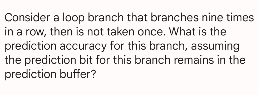 Consider a loop branch that branches nine times
in a row, then is not taken once. What is the
prediction accuracy for this branch, assuming
the prediction bit for this branch remains in the
prediction buffer?