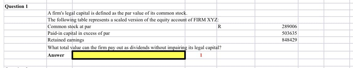 Question 1
A firm's legal capital is defined as the par value of its common stock.
The following table represents a scaled version of the equity account of FIRM XYZ:
Common stock at par
R
289006
Paid-in capital in excess of par
Retained earnings
503635
848429
What total value can the firm pay out as dividends without impairing its legal capital?
Answer
