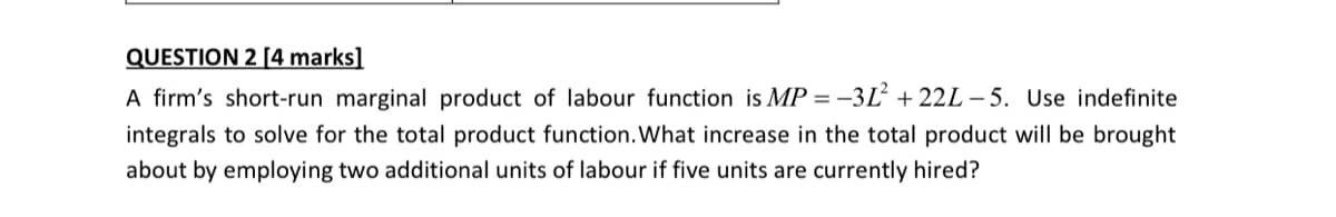QUESTION 2 [4 marks]
A firm's short-run marginal product of labour function is MP = -3L + 22L – 5. Use indefinite
integrals to solve for the total product function. What increase in the total product will be brought
about by employing two additional units of labour if five units are currently hired?
