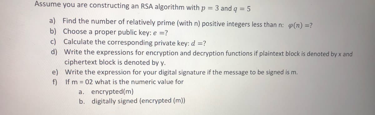 Assume you are constructing an RSA algorithm with p = 3 and q = 5
a) Find the number of relatively prime (with n) positive integers less than n: p(n) =?
b) Choose a proper public key: e =?
c) Calculate the corresponding private key: d =?
d) Write the expressions for encryption and decryption functions if plaintext block is denoted by x and
ciphertext block is denoted by y.
e) Write the expression for your digital signature if the message to be signed is m.
If m = 02 what is the numeric value for
f)
a. encrypted(m)
b. digitally signed (encrypted (m))

