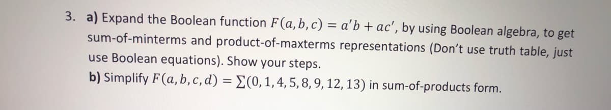 3. a) Expand the Boolean function F(a, b, c) = a'b + ac', by using Boolean algebra, to get
sum-of-minterms and product-of-maxterms representations (Don't use truth table, just
use Boolean equations). Show your steps.
b) Simplify F(a, b,c, d) = E(0,1,4, 5, 8, 9, 12, 13) in sum-of-products form.
