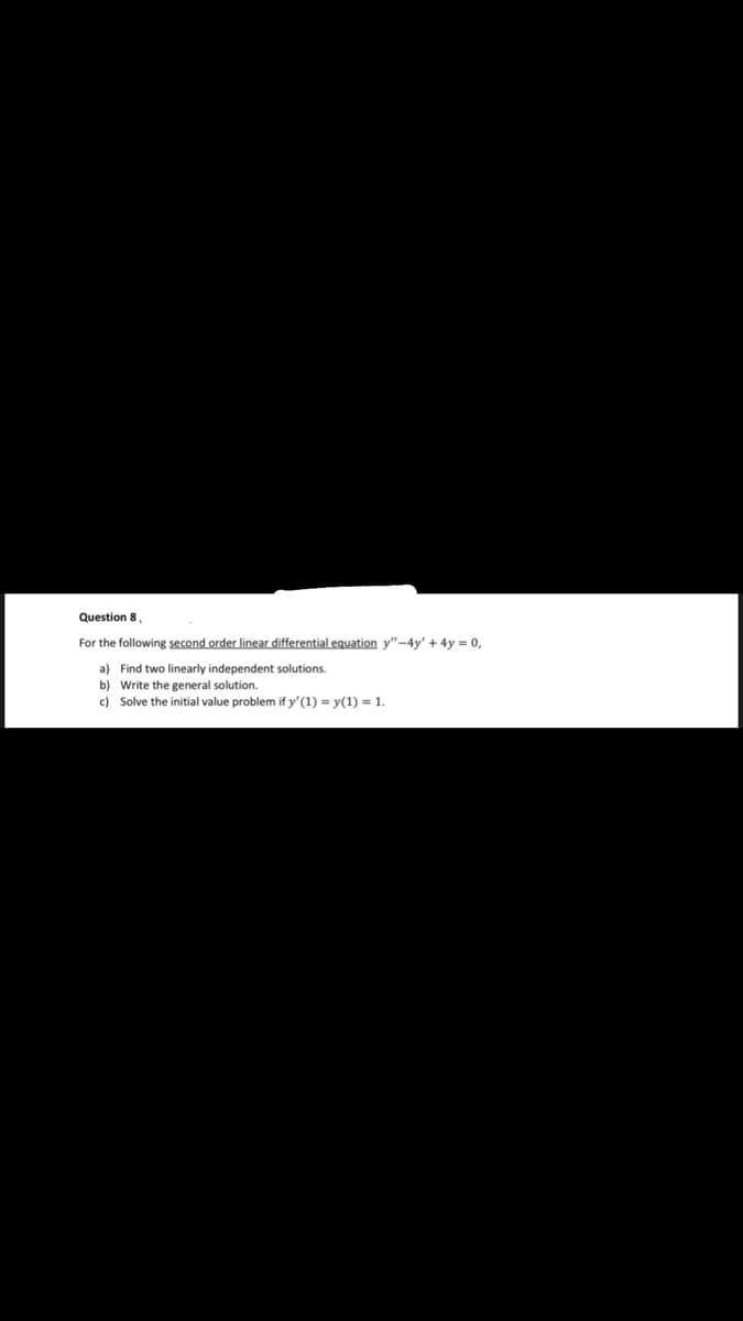 Question 8
For the following second order linear differential equation y"-4y' + 4y = 0,
a) Find two linearly independent solutions.
b) Write the general solution.
c) Solve the initial value problem if y'(1) = y(1) = 1.
