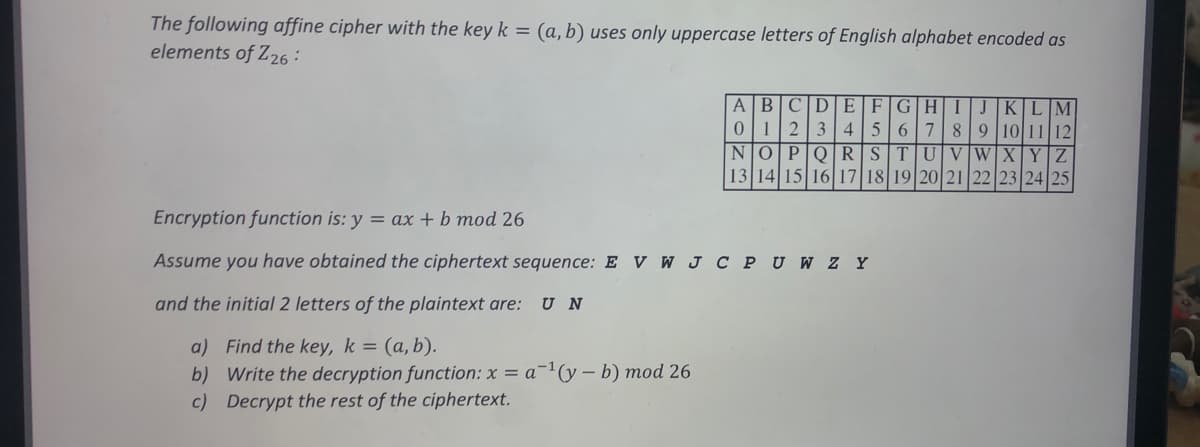 The following affine cipher with the key k = (a, b) uses only uppercase letters of English alphabet encoded as
elements of Z26 :
ABCD EF
12
GH
KILIM
3
4
567
9 10 11|12
W xY|Z
8
NO PO RS
UlV
13 14 15 16| 17 18 19 20|21 22 23 24 25
Encryption function is: y = ax + b mod 26
Assume you have obtained the ciphertext sequence: E V W J C PU W ZY
and the initial 2 letters of the plaintext are:
U N
a) Find the key, k = (a,b).
b) Write the decryption function: x = a¬1(y – b) mod 26
c) Decrypt the rest of the ciphertext.
