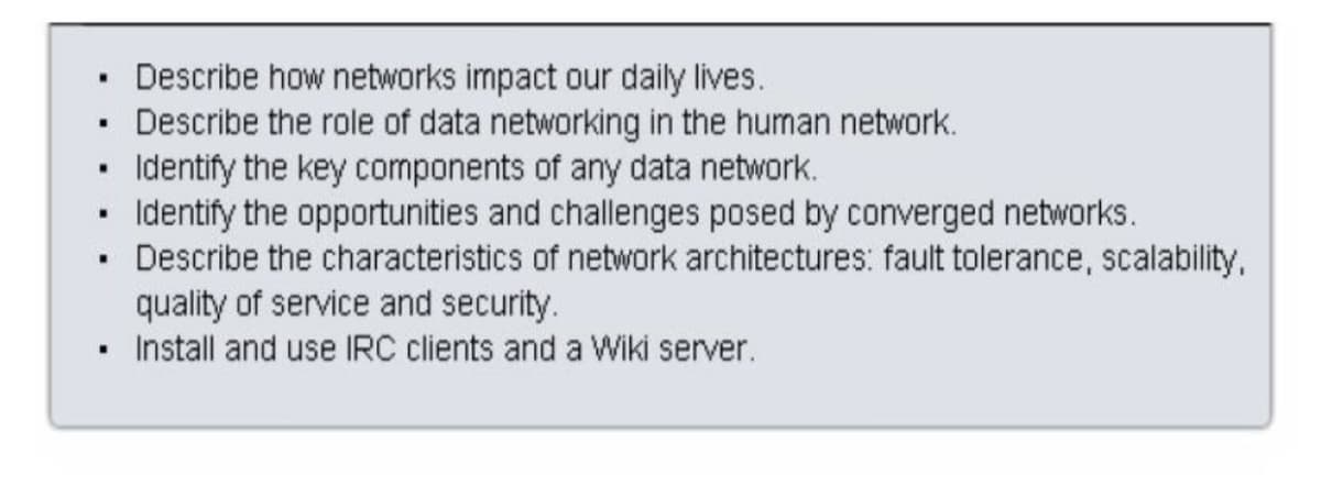 Describe how networks impact our daily lives.
Describe the role of data networking in the human network.
Identify the key components of any data network.
Identify the opportunities and challenges posed by converged networks.
Describe the characteristics of network architectures: fault tolerance, scalability,
quality of service and security.
Install and use IRC clients and a Wiki server.
