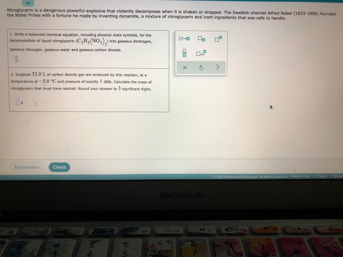 Nitroglycerin is a dangerous powerful explosive that violently decomposes when it is shaken or dropped. The Swedish chemist Alfred Nobel (1833-1896) founded
the Nobel Prizes with a fortune he made by inventing dynamite, a mixture of nitroglycerin and inert ingredients that was safe to handle.
1. Write a balanced chemical equation, including physical state symbols, for the
decomposition of liquid nitroglycerin (C3H5(NO3),)
into gaseous dinitrogen,
gaseous dioxygen, gaseous water and gaseous carbon dioxide.
2. Suppose 52.0 L of carbon dioxide gas are produced by this reaction, at a
temperature of-5.0 °C and pressure of exactly 1 atm. Calculate the mass of
nitroglycerin that must have reacted. Round your answer to 3 significant digits.
Explanation
Check
O 2021 McGraw-Hill Education. All Rights Reserved. Terms of Use
Privacy Acces
MacBook Air
- F6
44 F7
1Il FO
F.5
olo
