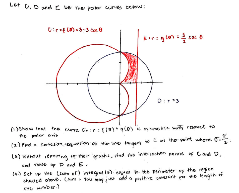 Let C, D and E be the polar curies below:
Cir=f(0) = 3-3 cos 0
E¹r = g(0) = 1/250c4
SOC
€
D:r=3
(1.) Show that the curve Co:r = f(8) + g(8) is synimetric with respect to
the polar axis
(2) Find a Cartesian, equation of the line tangent to C at the point where f
€ 8 ² = 1 / ².
2-
(3.) without referring to their graphs, Find the intersection points of C and D,
and those of D and E.
(4.) Set up the (sum of) integral (s) equal to the perimeter of the region
shaded above. (Hint: You may just add a positive constant for the length of
one number.)