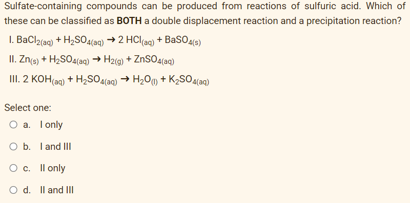 Sulfate-containing compounds can be produced from reactions of sulfuric acid. Which of
these can be classified as BOTH a double displacement reaction and a precipitation reaction?
I. BaCl2(aq) + H₂SO4(aq) → 2 HCl(aq) + BaSO4(s)
II. Zn(s) + H₂SO4(aq) → H2(g) + ZnSO4(aq)
III. 2 KOH(aq) + H₂SO4(aq) → H₂O(1) + K₂SO4(aq)
Select one:
O a. I only
O b. I and III
O c. Il only
O d. II and III
