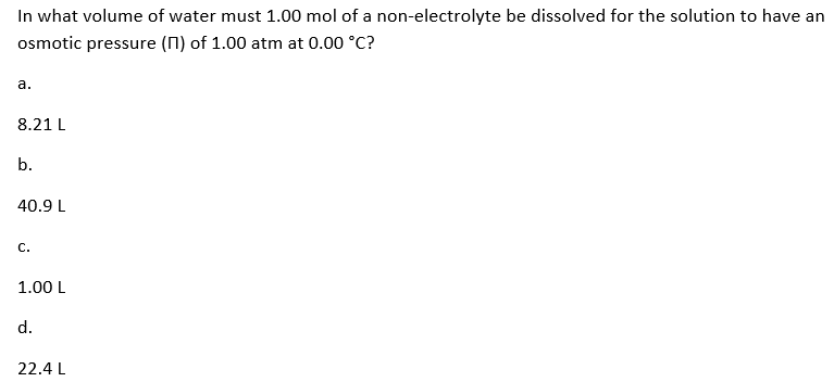 In what volume of water must 1.00 mol of a non-electrolyte be dissolved for the solution to have an
osmotic pressure (n) of 1.00 atm at 0.00 °C?
a.
8.21 L
b.
40.9 L
C.
1.00 L
d.
22.4 L