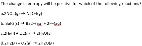 The change in entropy will be positive for which of the following reactions?
a.2NO2(g) → N204(g)
b. BaF2(s) → Ba2+(aq) + 2F-(ag)
c.2Hg(1) + O2(g) → 2HgO(s)
d.2H2(g) + O2(g) → 2H2O(g)