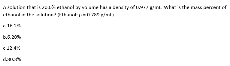 A solution that is 20.0% ethanol by volume has a density of 0.977 g/mL. What is the mass percent of
ethanol in the solution? (Ethanol: p = 0.789 g/mL)
a.16.2%
b.6.20%
c.12.4%
d.80.8%