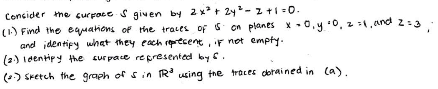 Consider the surface. S given by 2x² + 2y ² - 2 + 1 =0.
(1.) Find the equations of the traces of 5 on planes x = 0, y = 0, z = 1 and 2 = 3
and identify what they each represent, if not empty.
(2.) Identify the surpace represented by 6.
(2) Sketch the graph of 5 in TR³ using the traces obtained in (a).