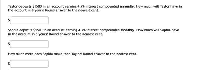 Taylor deposits $1500 in an account earning 4.7% interest compounded annually. How much will Taylor have in
the account in 8 years? Round answer to the nearest cent.
Sophia deposits $1500 in an account earning 4.7% interest compounded monthly. How much will Sophia have
in the account in 8 years? Round answer to the nearest cent.
How much more does Sophia make than Taylor? Round answer to the nearest cent.
