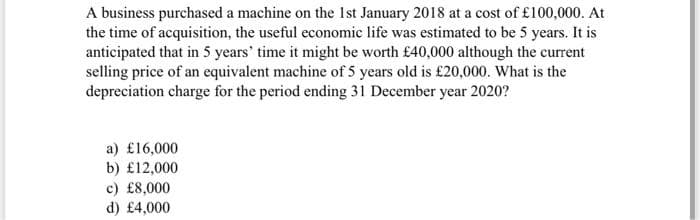 A business purchased a machine on the Ist January 2018 at a cost of £100,000. At
the time of acquisition, the useful economic life was estimated to be 5 years. It is
anticipated that in 5 years' time it might be worth £40,000 although the current
selling price of an equivalent machine of 5 years old is £20,000. What is the
depreciation charge for the period ending 31 December year 2020?
a) £16,000
b) £12,000
c) £8,000
d) £4,000
