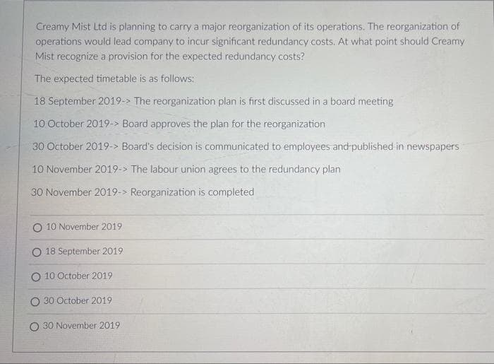 Creamy Mist Ltd is planning to carry a major reorganization of its operations. The reorganization of
operations would lead company to incur significant redundancy .costs. At what point should Creamy
Mist recognize a provision for the expected redundancy costs?
The expected timetable is as follows:
18 September 2019-> The reorganization plan is first discussed in a board meeting
10 October 2019-> Board approves the plan for the reorganization
30 October 2019-> Board's decision is communicated to employees and published in newspapers
10 November 2019-> The labour union agrees to the redundancy plan
30 November 2019-> Reorganization is completed
10 November 2019
O 18 September 2019
O 10 October 2019
O 30 October 2019
O 30 November 2019
