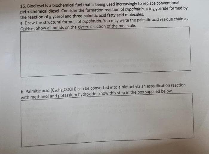16. Biodiesel is a biochemical fuel that is being used increasingly to replace conventional
petrochemical diesel. Consider the formation reaction of tripalmitin, a triglyceride formed by
the reaction of glycerol and three palmitic acid fatty acid molecules.
a. Draw the structural formula of tripalmitin. You may write the palmitic acid residue chain as
CısH31-. Show all bonds on the glycerol section of the molecule.
b. Palmitic acid (CısH31COOH) can be converted into a biofuel via an esterification reaction
with methanol and potassium hydroxide. Show this step in the box supplied below.
