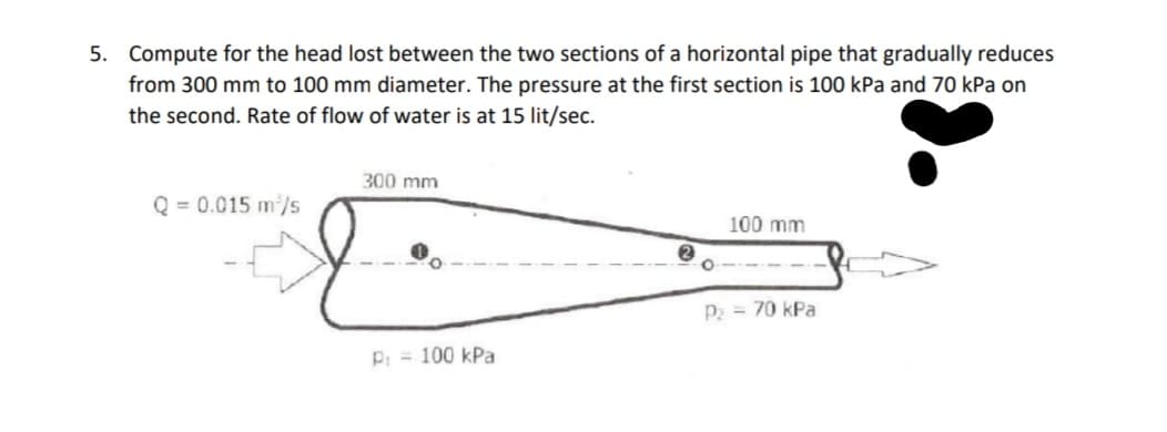 5. Compute for the head lost between the two sections of a horizontal pipe that gradually reduces
from 300 mm to 100 mm diameter. The pressure at the first section is 100 kPa and 70 kPa on
the second. Rate of flow of water is at 15 lit/sec.
300 mm
Q = 0.015 m/s
100 mm
P2 = 70 kPa
P: = 100 kPa
