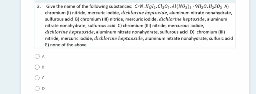 3. Give the name of the following substances: CrN,Hgl2, Cl207, Al(NO3)3 ·9H20,H2S03 A)
chromium (1) nitride, mercuric iodide, dichlorine heptoxide, aluminum nitrate nonahydrate,
sulfurous acid B) chromium (II) nitride, mercuric iodide, dichlorine heptoxide, aluminum
nitrate nonahydrate, sulfurous acid C) chromium (III) nitride, mercurous iodide,
dichlorine heptaoxide, aluminum nitrate nonahydrate, sulfurous acid D) chromium (II)
nitride, mercuric iodide, dichlorine heptaoxide, aluminum nitrate nonahydrate, sulfuric acid
E) none of the above
A
