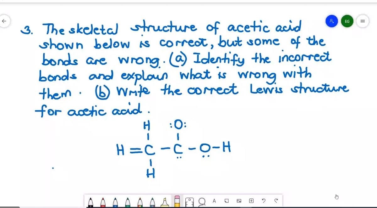 3. The skeleta ucture of acetic acid
shown below As correct,
bonds are wrong.c@ Identify the incorret
bonds and exploun what is wrong
them · 6 Wite the co ct Lewis cture
for acetic acid.
EG
but some of the
with
:0:
H =C-C -0-H
A
HICIH
