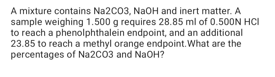 A mixture contains Na2CO3, NaOH and inert matter. A
sample weighing 1.500 g requires 28.85 ml of 0.500N HCI
to reach a phenolphthalein endpoint, and an additional
23.85 to reach a methyl orange endpoint.What are the
percentages of Na2C03 and NaOH?
