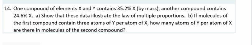 14. One compound of elements X and Y contains 35.2% X (by mass); another compound contains
24.6% X. a) Show that these data illustrate the law of multiple proportions. b) If molecules of
the first compound contain three atoms of Y per atom of X, how many atoms of Y per atom of X
are there in molecules of the second compound?
