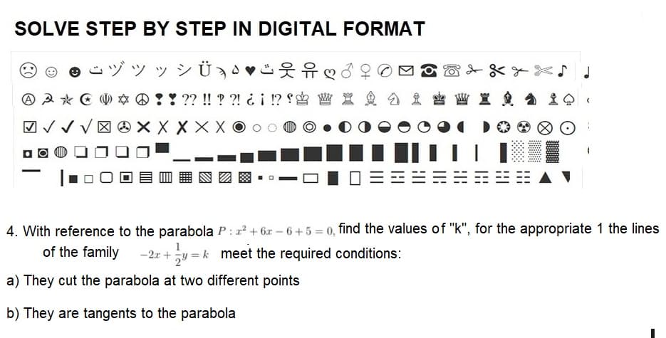 SOLVE STEP BY STEP IN DIGITAL FORMAT
ÿ¾Ü¸¶
A 3* * ! ! ?? !! ? ?! ¿¡ !?! W X &
√√√XXXXXO
-
|||
WI & Q.
|||
4. With reference to the parabola P: z²+6x-6+5= 0, find the values of "k", for the appropriate 1 the lines
of the family -2x + y = k meet the required conditions:
a) They cut the parabola at two different points
b) They are tangents to the parabola