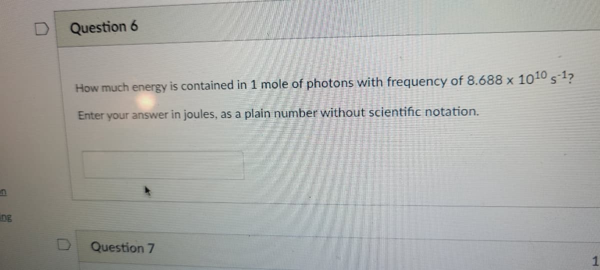 Question 6
How much energy is contained in 1 mole of photons with frequency of 8.688 x 1010 s1?
Enter your answer in joules, as a plain number without scientific notation.
un
ng
Question 7
1
