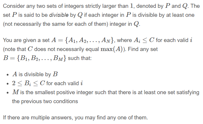 Consider any two sets of integers strictly larger than 1, denoted by P and Q. The
set P is said to be divisible by Q if each integer in P is divisible by at least one
(not necessarily the same for each of them) integer in Q.
You are given a set A = {A1, A2, . .., AN}, where A; <C for each valid i
(note that C does not necessarily equal max(A)). Find any set
B= {B1, B2, . .., BM} such that:
• A is divisible by B
• 2< B; < C for each valid i
• M is the smallest positive integer such that there is at least one set satisfying
the previous two conditions
If there are multiple answers, you may find any one of them.
