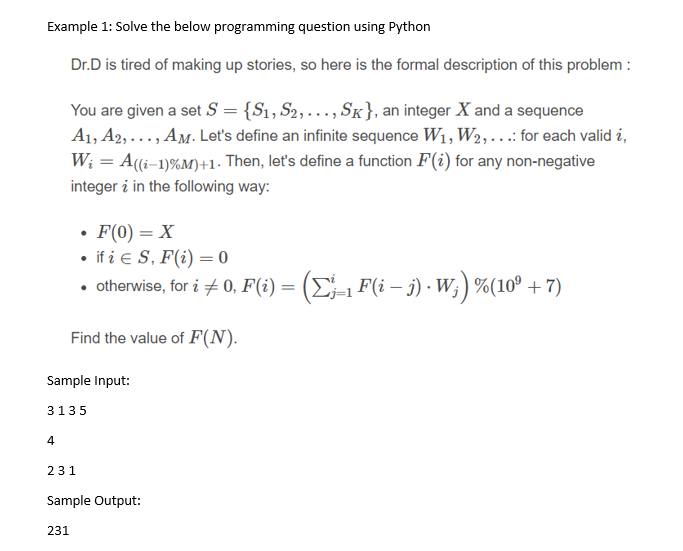 Example 1: Solve the below programming question using Python
Dr.D is tired of making up stories, so here is the formal description of this problem :
You are given a set S = {S1, S2,..., SK}, an integer X and a sequence
A1, A2, ..., AM. Let's define an infinite sequence W1, W2,..:for each valid i,
W; = A((i-1)%M)+1. Then, let's define a function F(i) for any non-negative
integer i in the following way:
• F(0) = X
• if i e S, F(i) = 0
• otherwise, for i + 0, F(i) = (E=1 F(i – i) · W; ) %(10º + 7)
Find the value of F(N).
Sample Input:
3135
4
231
Sample Output:
231
