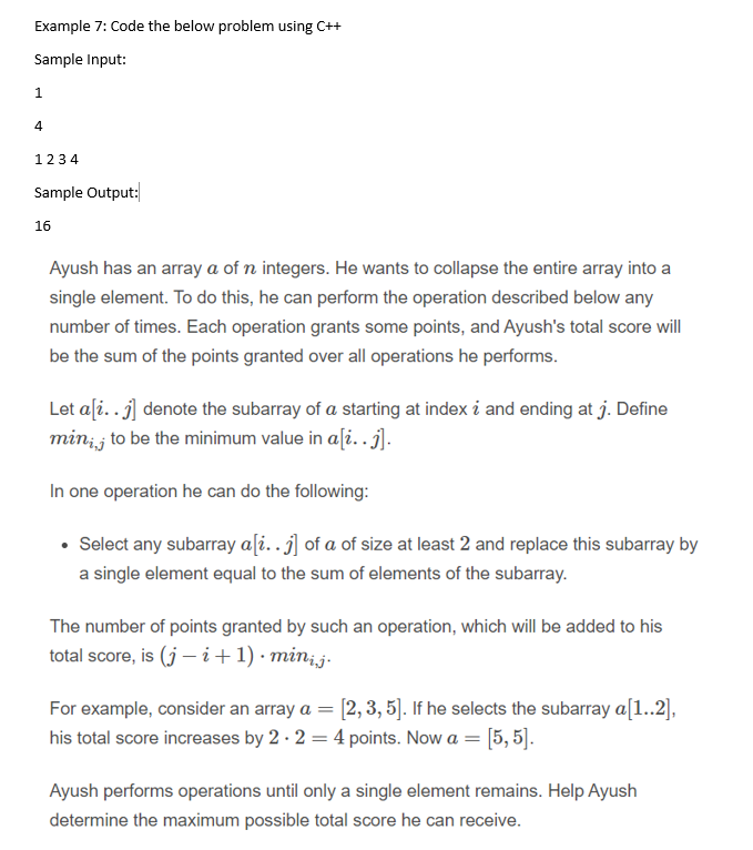 Example 7: Code the below problem using C++
Sample Input:
1.
4
1234
Sample Output:
16
Ayush has an array a of n integers. He wants to collapse the entire array into a
single element. To do this, he can perform the operation described below any
number of times. Each operation grants some points, and Ayush's total score will
be the sum of the points granted over all operations he performs.
Let aſi..j] denote the subarray of a starting at index i and ending at j. Define
min; j to be the minimum value in a[i..j].
In one operation he can do the following:
• Select any subarray a[i. j] of a of size at least 2 and replace this subarray by
a single element equal to the sum of elements of the subarray.
The number of points granted by such an operation, which will be added to his
total score, is (j – i+1) · min;j.
For example, consider an array a = [2, 3, 5]. If he selects the subarray a[1..2],
his total score increases by 2 · 2 = 4 points. Now a = [5, 5].
Ayush performs operations until only a single element remains. Help Ayush
determine the maximum possible total score he can receive.
