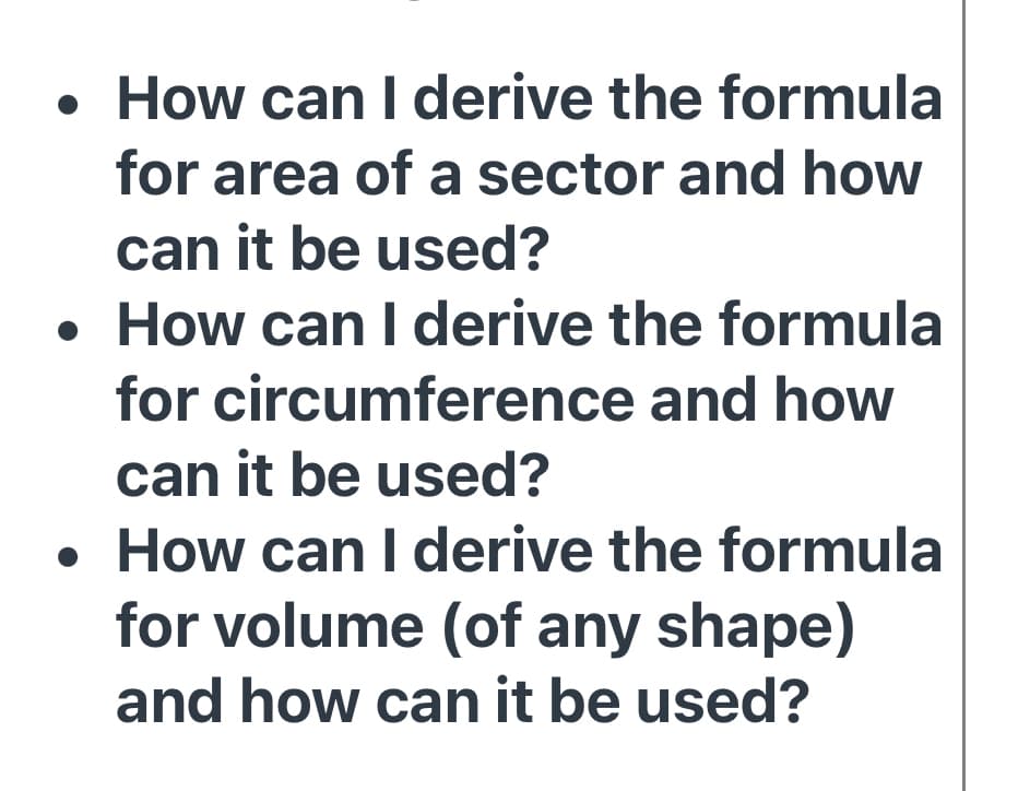 • How can I derive the formula
for area of a sector and how
can it be used?
• How can I derive the formula
for circumference and how
can it be used?
• How can I derive the formula
for volume (of any shape)
and how can it be used?
