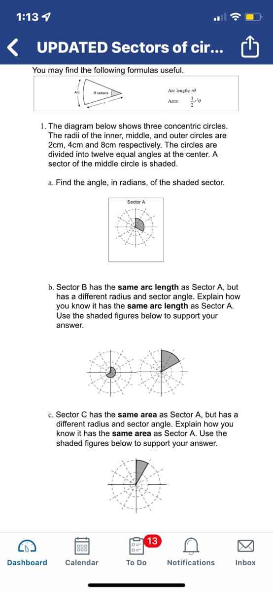 1:13 4
UPDATED Sectors of cir...
You may find the following formulas useful.
O radians
Are length: re
Area:
1. The diagram below shows three concentric circles.
The radii of the inner, middle, and outer circles are
2cm, 4cm and 8cm respectively. The circles are
divided into twelve equal angles at the center. A
sector of the middle circle is shaded.
a. Find the angle, in radians, of the shaded sector.
Sector A
b. Sector B has the same arc length as Sector A, but
has a different radius and sector angle. Explain how
you know it has the same arc length as Sector A.
Use the shaded figures below to support your
answer.
c. Sector C has the same area as Sector A, but has a
different radius and sector angle. Explain how you
know it has the same area as Sector A. Use the
shaded figures below to support your answer.
13
Dashboard
Calendar
To Do
Notifications
Inbox
因

