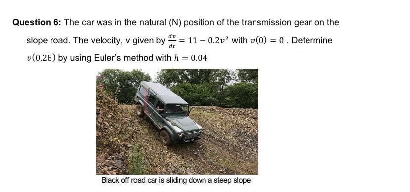 Question 6: The car was in the natural (N) position of the transmission gear on the
slope road. The velocity, v given by = 11 – 0.2v2 with v(0) = 0. Determine
dv
%3D
%3D
dt
v(0.28) by using Euler's method with h = 0.04
Black off road car is sliding down a steep slope
