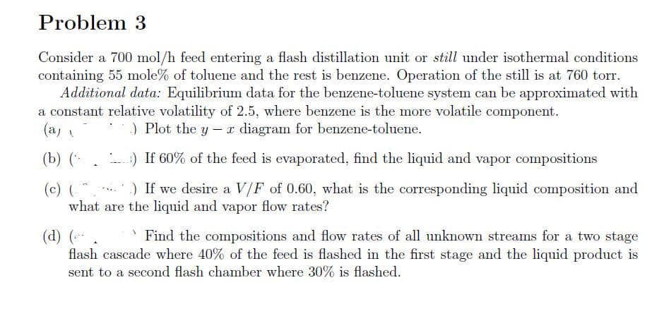 Problem 3
Consider a 700 mol/h feed entering a flash distillation unit or still under isothermal conditions
containing 55 mole% of toluene and the rest is benzene. Operation of the still is at 760 torr.
Additional data: Equilibrium data for the benzene-toluene system can be approximated with
a constant relative volatility of 2.5, where benzene is the more volatile component.
.) Plot the y - x diagram for benzene-toluene.
(a)
(b) (
) If 60% of the feed is evaporated, find the liquid and vapor compositions
(c) (
.) If we desire a V/F of 0.60, what is the corresponding liquid composition and
what are the liquid and vapor flow rates?
COL
(d) (---.
Find the compositions and flow rates of all unknown streams for a two stage
flash cascade where 40% of the feed is flashed in the first stage and the liquid product is
sent to a second flash chamber where 30% is flashed.