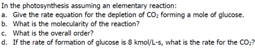 In the photosynthesis assuming an elementary reaction:
a. Give the rate equation for the depletion of CO₂ forming a mole of glucose.
b. What is the molecularity of the reaction?
c. What is the overall order?
d. If the rate of formation of glucose is 8 kmol/L-s, what is the rate for the CO₂?