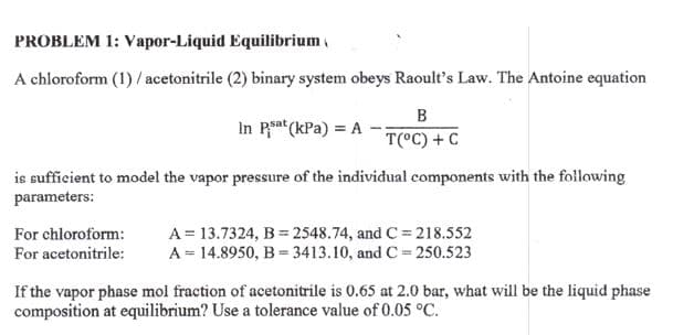 PROBLEM 1: Vapor-Liquid Equilibrium
A chloroform (1) / acetonitrile (2) binary system obeys Raoult's Law. The Antoine equation
B
In Psat (kPa) = A
T(°C) + C
is sufficient to model the vapor pressure of the individual components with the following
parameters:
For chloroform: A = 13.7324, B = 2548.74, and C=218.552
For acetonitrile: A = 14.8950, B3413.10, and C=250.523
If the vapor phase mol fraction of acetonitrile is 0.65 at 2.0 bar, what will be the liquid phase
composition at equilibrium? Use a tolerance value of 0.05 °C.