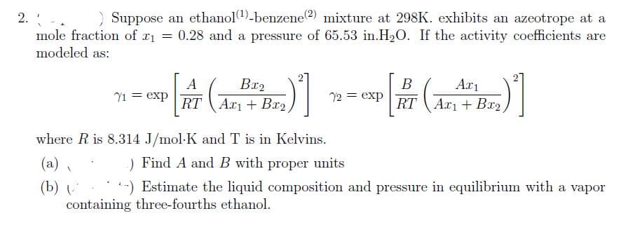 2. . ) Suppose an ethanol(¹)-benzene(2) mixture at 298K. exhibits an azeotrope at a
0.28 and a pressure of 65.53 in.H₂O. If the activity coefficients are
mole fraction of x₁ =
modeled as:
where R is 8.314
(a)
(b) (
А
Bx₂
CXP [AT (AZPTDI)]
RT
71 = exp
1
B
Exp [PT (ARTBB)"]
RT
72 = exp
J/mol-K and T is in Kelvins.
) Find A and B with proper units
-) Estimate the liquid composition and pressure in equilibrium with a vapor
containing three-fourths ethanol.