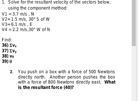 1. Solve for the resultant velocity of the vectors below,
using the component method:
V1 = 3.7 m/s, N
V2=1.5 m/s, 30° S of W
V3= 6.1 m/s, E
V4 = 2.2 m/s,30° W of N
Find:
36) EVx
37) EVy
38) VR
39) 0
2.
You push on a box with a force of 500 Newtons
directly north. Another person pushes the box
with a force of 800 Newtons directly east. What
is the resultant force (40)?